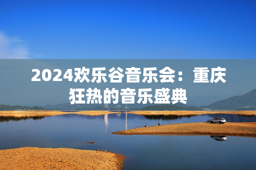 2024欢乐谷音乐会：重庆狂热的音乐盛典-第1张图片-票100