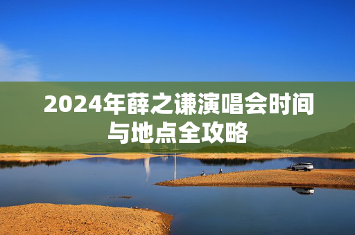 2024年薛之谦演唱会时间与地点全攻略