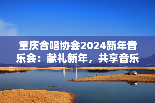 重庆合唱协会2024新年音乐会：献礼新年，共享音乐盛宴