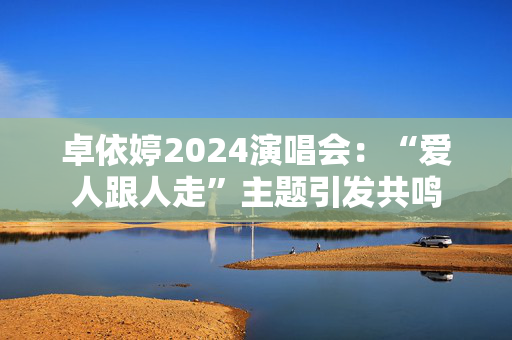 卓依婷2024演唱会：“爱人跟人走”主题引发共鸣