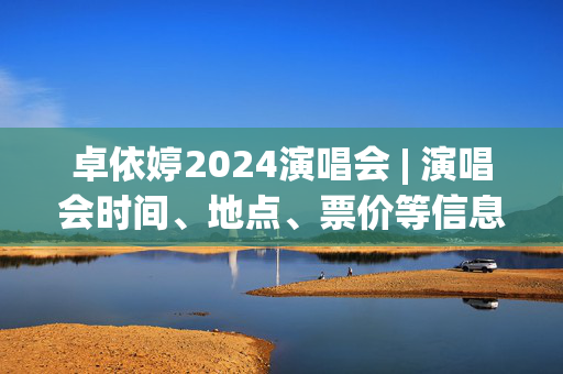 卓依婷2024演唱会 | 演唱会时间、地点、票价等信息