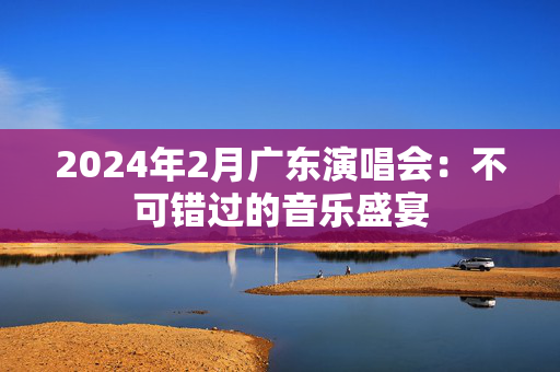 2024年2月广东演唱会：不可错过的音乐盛宴