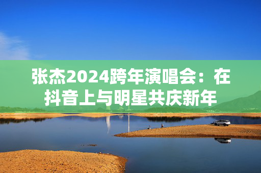 张杰2024跨年演唱会：在抖音上与明星共庆新年