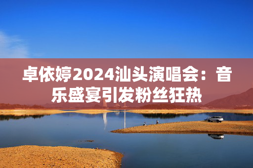 卓依婷2024汕头演唱会：音乐盛宴引发粉丝狂热