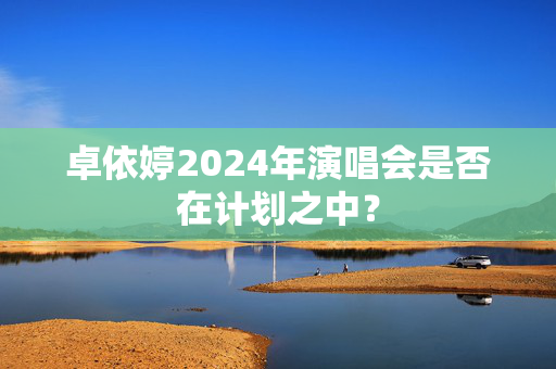 卓依婷2024年演唱会是否在计划之中？