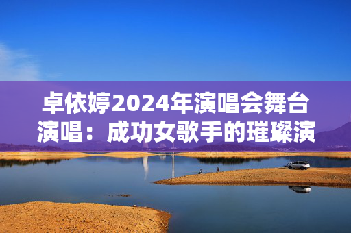 卓依婷2024年演唱会舞台演唱：成功女歌手的璀璨演艺人生