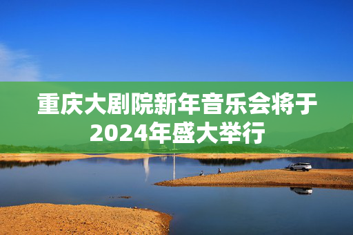 重庆大剧院新年音乐会将于2024年盛大举行-第1张图片-票100