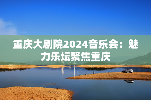 重庆大剧院2024音乐会：魅力乐坛聚焦重庆