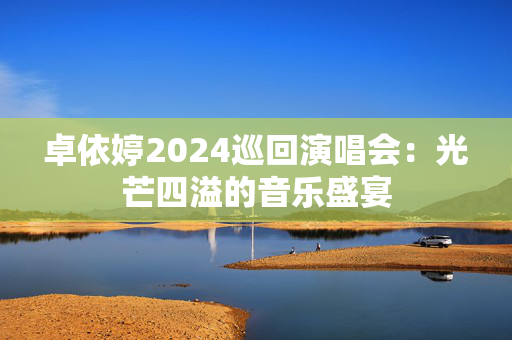 卓依婷2024巡回演唱会：光芒四溢的音乐盛宴-第1张图片-票100