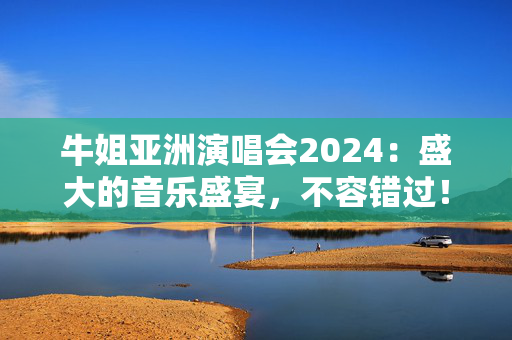 牛姐亚洲演唱会2024：盛大的音乐盛宴，不容错过！