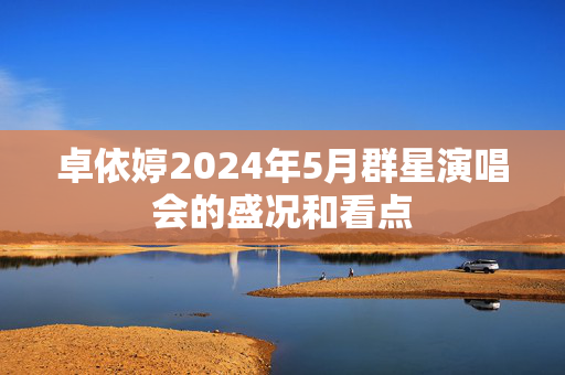 卓依婷2024年5月群星演唱会的盛况和看点-第1张图片-票100