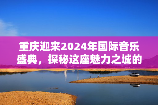 重庆迎来2024年国际音乐盛典，探秘这座魅力之城的音乐之夜