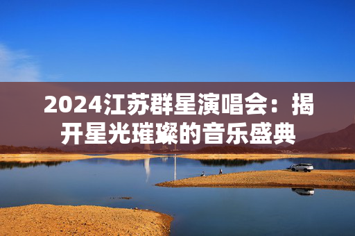 2024江苏群星演唱会：揭开星光璀璨的音乐盛典