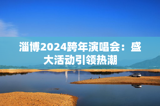 淄博2024跨年演唱会：盛大活动引领热潮