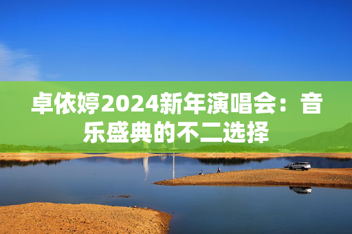 卓依婷2024新年演唱会：音乐盛典的不二选择