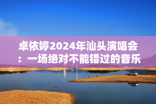 卓依婷2024年汕头演唱会：一场绝对不能错过的音乐盛宴