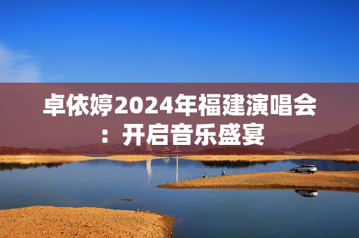 卓依婷2024年福建演唱会：开启音乐盛宴