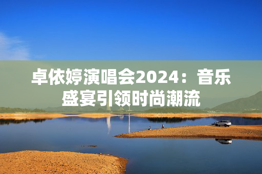 卓依婷演唱会2024：音乐盛宴引领时尚潮流