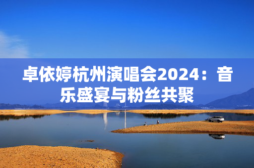 卓依婷杭州演唱会2024：音乐盛宴与粉丝共聚-第1张图片-票100