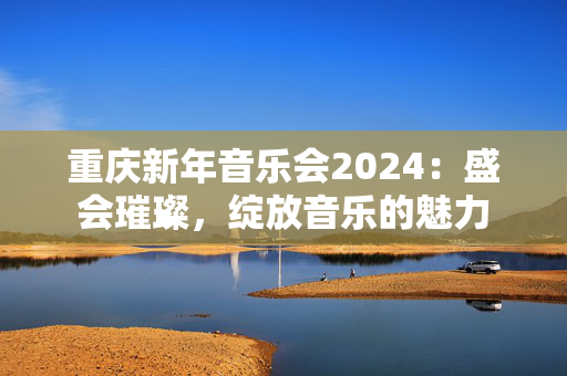 重庆新年音乐会2024：盛会璀璨，绽放音乐的魅力-第1张图片-票100