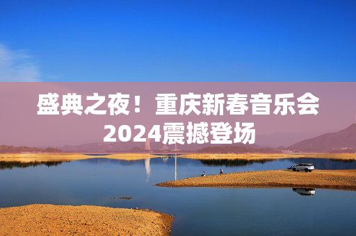盛典之夜！重庆新春音乐会2024震撼登场