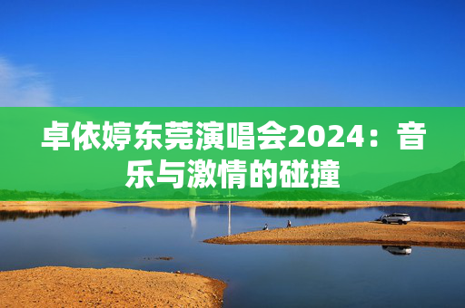 卓依婷东莞演唱会2024：音乐与激情的碰撞-第1张图片-票100