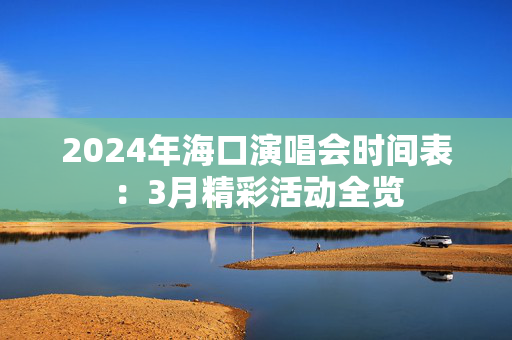 2024年海口演唱会时间表：3月精彩活动全览