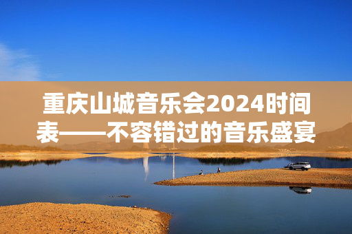 重庆山城音乐会2024时间表——不容错过的音乐盛宴