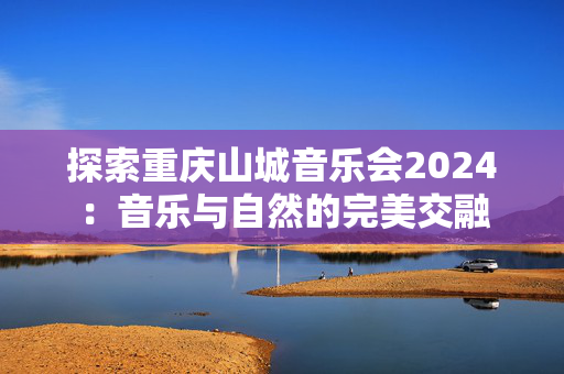 探索重庆山城音乐会2024：音乐与自然的完美交融