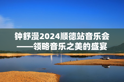钟舒漫2024顺德站音乐会——领略音乐之美的盛宴-第1张图片-票100