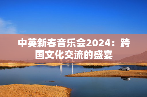 中英新春音乐会2024：跨国文化交流的盛宴-第1张图片-票100