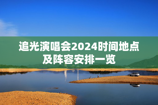 追光演唱会2024时间地点及阵容安排一览