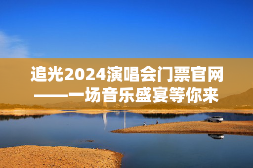 追光2024演唱会门票官网——一场音乐盛宴等你来