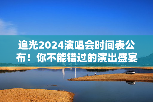 追光2024演唱会时间表公布！你不能错过的演出盛宴