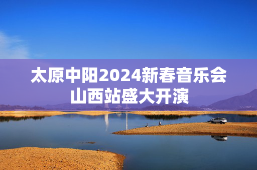 太原中阳2024新春音乐会山西站盛大开演-第1张图片-票100