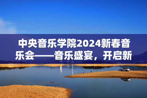 中央音乐学院2024新春音乐会——音乐盛宴，开启新年