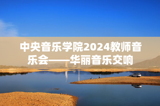 中央音乐学院2024教师音乐会——华丽音乐交响