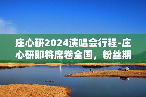 庄心研2024演唱会行程-庄心研即将席卷全国，粉丝期待已久的盛况即将到来