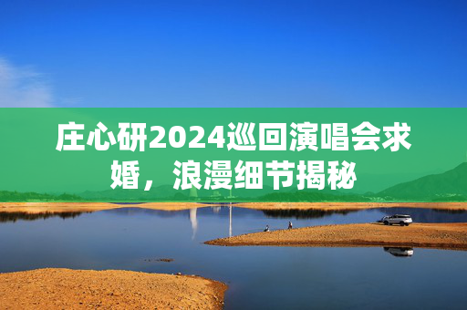 庄心研2024巡回演唱会求婚，浪漫细节揭秘