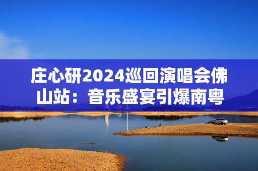 庄心研2024巡回演唱会佛山站：音乐盛宴引爆南粤