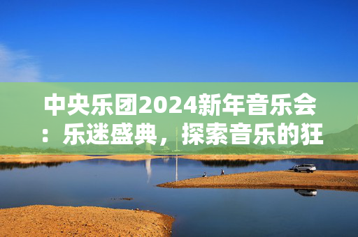 中央乐团2024新年音乐会：乐迷盛典，探索音乐的狂欢之夜-第1张图片-票100