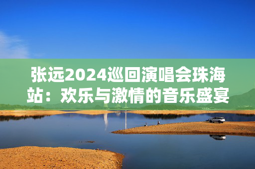 张远2024巡回演唱会珠海站：欢乐与激情的音乐盛宴