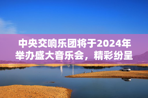 中央交响乐团将于2024年举办盛大音乐会，精彩纷呈！-第1张图片-票100