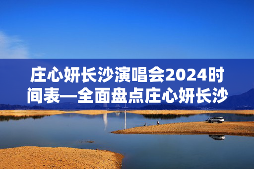庄心妍长沙演唱会2024时间表—全面盘点庄心妍长沙演唱会的重要时间节点