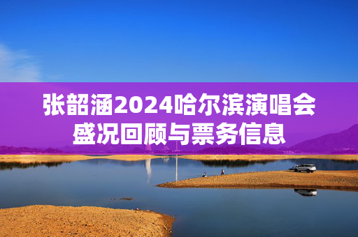 张韶涵2024哈尔滨演唱会盛况回顾与票务信息