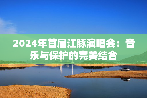 2024年首届江豚演唱会：音乐与保护的完美结合