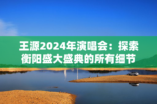 王源2024年演唱会：探索衡阳盛大盛典的所有细节