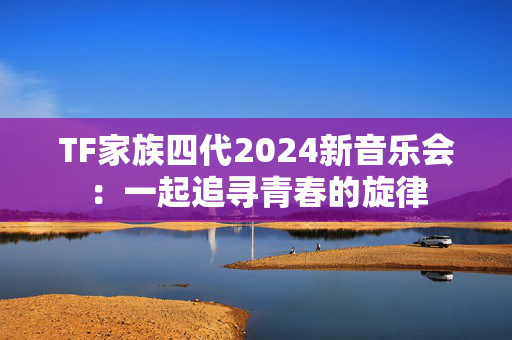 TF家族四代2024新音乐会：一起追寻青春的旋律
