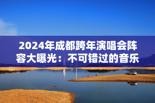 2024年成都跨年演唱会阵容大曝光：不可错过的音乐盛宴