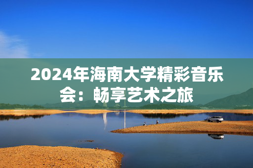 2024年海南大学精彩音乐会：畅享艺术之旅